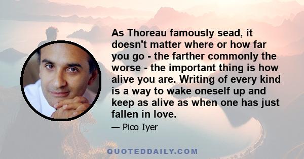 As Thoreau famously sead, it doesn't matter where or how far you go - the farther commonly the worse - the important thing is how alive you are. Writing of every kind is a way to wake oneself up and keep as alive as