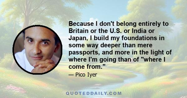 Because I don't belong entirely to Britain or the U.S. or India or Japan, I build my foundations in some way deeper than mere passports, and more in the light of where I'm going than of where I come from.