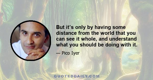 But it’s only by having some distance from the world that you can see it whole, and understand what you should be doing with it.