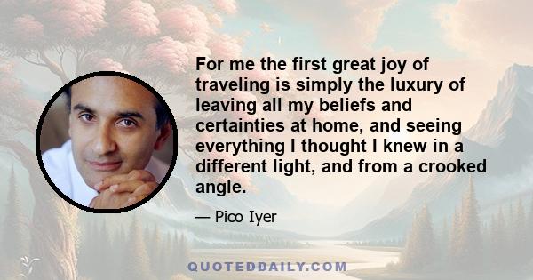 For me the first great joy of traveling is simply the luxury of leaving all my beliefs and certainties at home, and seeing everything I thought I knew in a different light, and from a crooked angle.