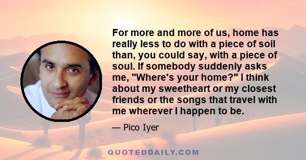 For more and more of us, home has really less to do with a piece of soil than, you could say, with a piece of soul. If somebody suddenly asks me, Where's your home? I think about my sweetheart or my closest friends or