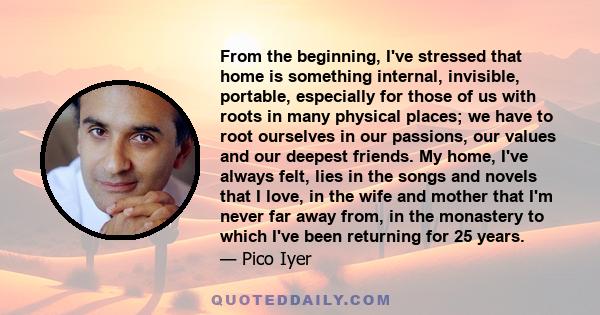 From the beginning, I've stressed that home is something internal, invisible, portable, especially for those of us with roots in many physical places; we have to root ourselves in our passions, our values and our