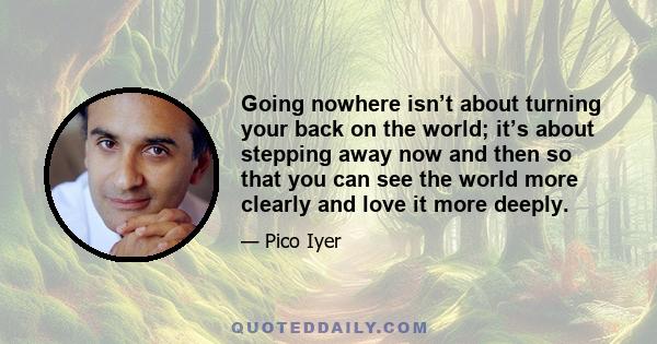 Going nowhere isn’t about turning your back on the world; it’s about stepping away now and then so that you can see the world more clearly and love it more deeply.