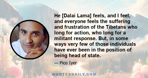 He [Dalai Lama] feels, and I feel, and everyone feels the suffering and frustration of the Tibetans who long for action, who long for a militant response. But, in some ways very few of those individuals have ever been