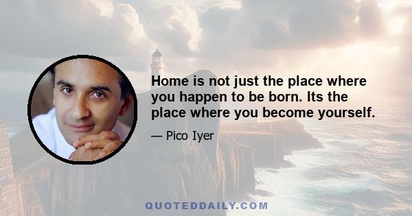 Home is not just the place where you happen to be born. Its the place where you become yourself.