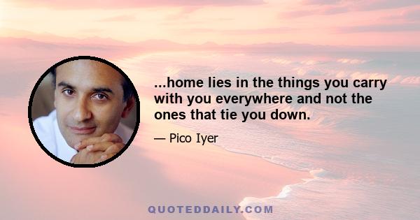 ...home lies in the things you carry with you everywhere and not the ones that tie you down.