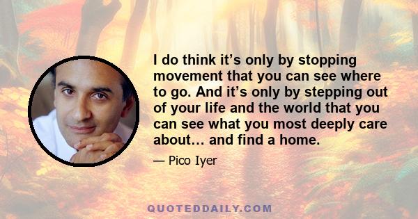 I do think it’s only by stopping movement that you can see where to go. And it’s only by stepping out of your life and the world that you can see what you most deeply care about… and find a home.