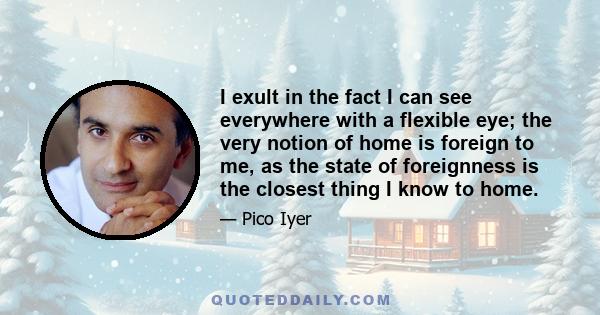 I exult in the fact I can see everywhere with a flexible eye; the very notion of home is foreign to me, as the state of foreignness is the closest thing I know to home.