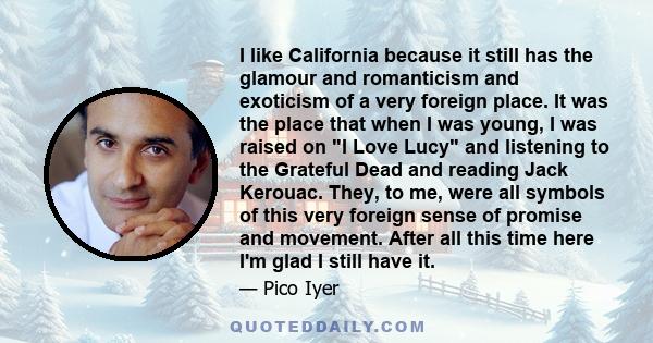 I like California because it still has the glamour and romanticism and exoticism of a very foreign place. It was the place that when I was young, I was raised on I Love Lucy and listening to the Grateful Dead and