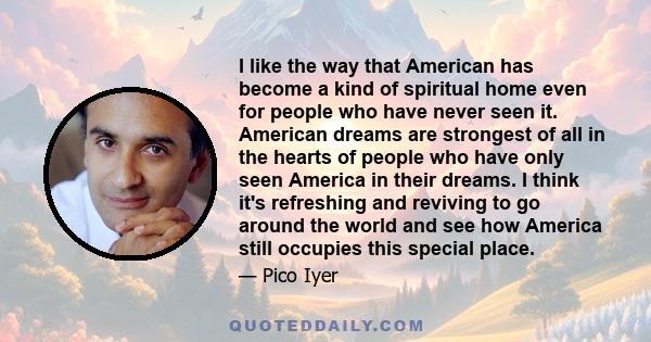 I like the way that American has become a kind of spiritual home even for people who have never seen it. American dreams are strongest of all in the hearts of people who have only seen America in their dreams. I think