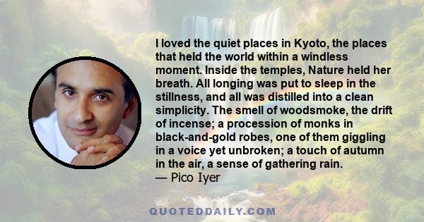 I loved the quiet places in Kyoto, the places that held the world within a windless moment. Inside the temples, Nature held her breath. All longing was put to sleep in the stillness, and all was distilled into a clean