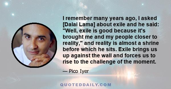 I remember many years ago, I asked [Dalai Lama] about exile and he said: Well, exile is good because it's brought me and my people closer to reality, and reality is almost a shrine before which he sits. Exile brings us