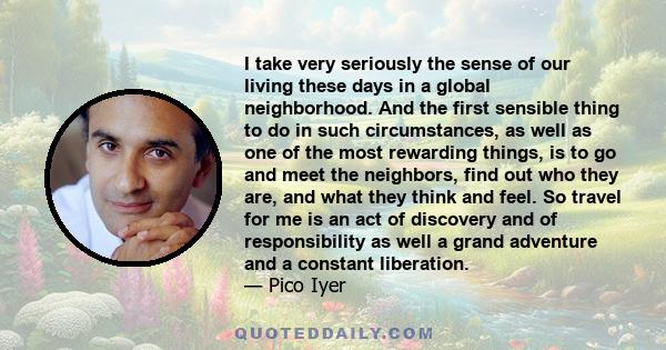 I take very seriously the sense of our living these days in a global neighborhood. And the first sensible thing to do in such circumstances, as well as one of the most rewarding things, is to go and meet the neighbors,