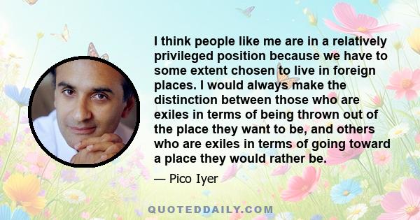 I think people like me are in a relatively privileged position because we have to some extent chosen to live in foreign places. I would always make the distinction between those who are exiles in terms of being thrown