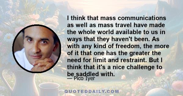 I think that mass communications as well as mass travel have made the whole world available to us in ways that they haven't been. As with any kind of freedom, the more of it that one has the greater the need for limit