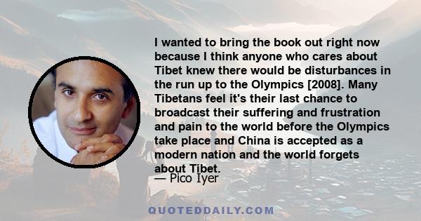 I wanted to bring the book out right now because I think anyone who cares about Tibet knew there would be disturbances in the run up to the Olympics [2008]. Many Tibetans feel it's their last chance to broadcast their