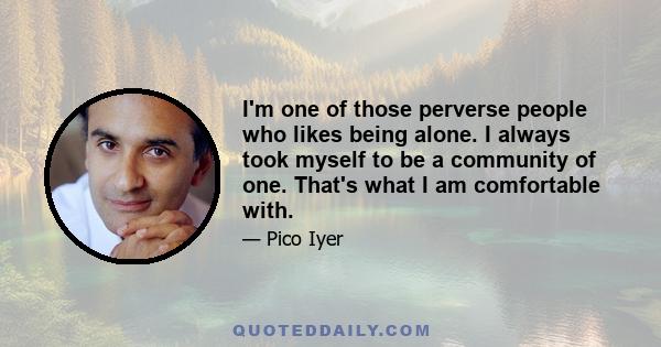 I'm one of those perverse people who likes being alone. I always took myself to be a community of one. That's what I am comfortable with.