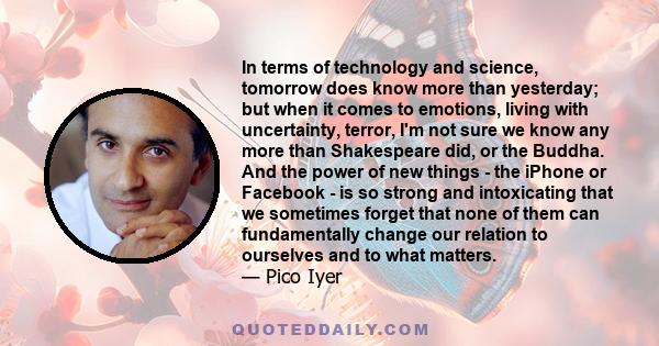 In terms of technology and science, tomorrow does know more than yesterday; but when it comes to emotions, living with uncertainty, terror, I'm not sure we know any more than Shakespeare did, or the Buddha. And the