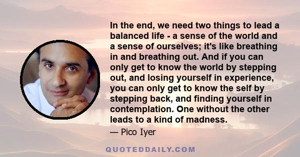 In the end, we need two things to lead a balanced life - a sense of the world and a sense of ourselves; it's like breathing in and breathing out. And if you can only get to know the world by stepping out, and losing