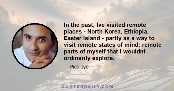 In the past, Ive visited remote places - North Korea, Ethiopia, Easter Island - partly as a way to visit remote states of mind: remote parts of myself that I wouldnt ordinarily explore.