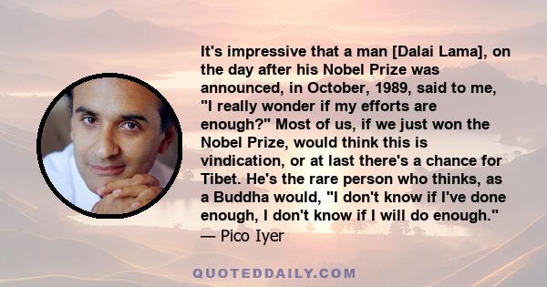 It's impressive that a man [Dalai Lama], on the day after his Nobel Prize was announced, in October, 1989, said to me, I really wonder if my efforts are enough? Most of us, if we just won the Nobel Prize, would think