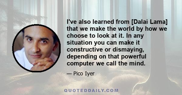 I've also learned from [Dalai Lama] that we make the world by how we choose to look at it. In any situation you can make it constructive or dismaying, depending on that powerful computer we call the mind.