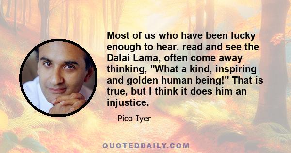 Most of us who have been lucky enough to hear, read and see the Dalai Lama, often come away thinking, What a kind, inspiring and golden human being! That is true, but I think it does him an injustice.