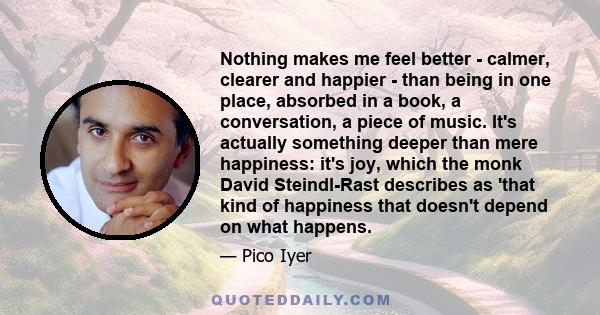 Nothing makes me feel better - calmer, clearer and happier - than being in one place, absorbed in a book, a conversation, a piece of music. It's actually something deeper than mere happiness: it's joy, which the monk