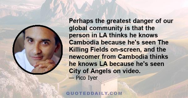 Perhaps the greatest danger of our global community is that the person in LA thinks he knows Cambodia because he's seen The Killing Fields on-screen, and the newcomer from Cambodia thinks he knows LA because he's seen