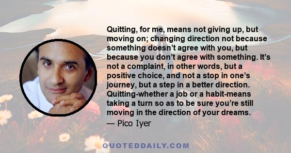 Quitting, for me, means not giving up, but moving on; changing direction not because something doesn’t agree with you, but because you don’t agree with something. It’s not a complaint, in other words, but a positive