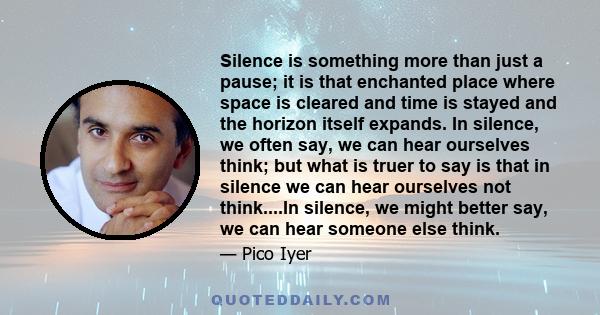 Silence is something more than just a pause; it is that enchanted place where space is cleared and time is stayed and the horizon itself expands. In silence, we often say, we can hear ourselves think; but what is truer