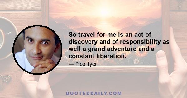 So travel for me is an act of discovery and of responsibility as well a grand adventure and a constant liberation.