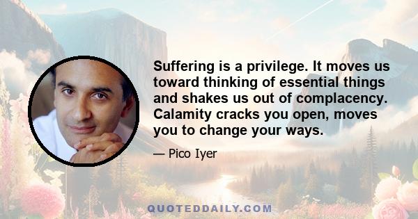 Suffering is a privilege. It moves us toward thinking of essential things and shakes us out of complacency. Calamity cracks you open, moves you to change your ways.