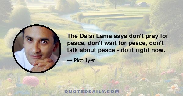 The Dalai Lama says don't pray for peace, don't wait for peace, don't talk about peace - do it right now.