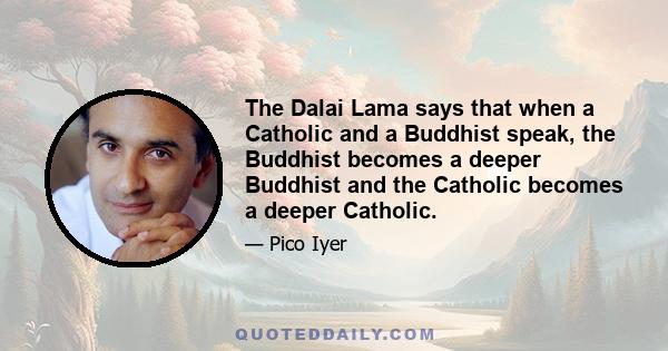 The Dalai Lama says that when a Catholic and a Buddhist speak, the Buddhist becomes a deeper Buddhist and the Catholic becomes a deeper Catholic.