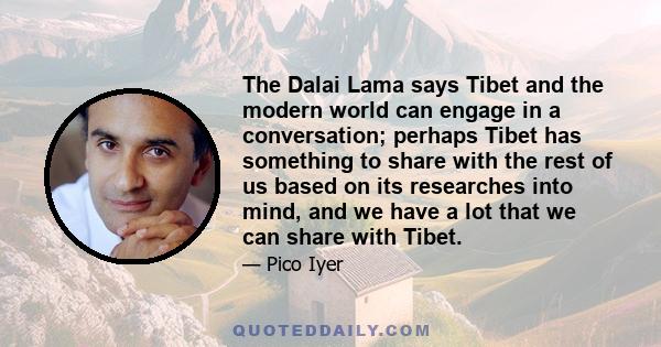 The Dalai Lama says Tibet and the modern world can engage in a conversation; perhaps Tibet has something to share with the rest of us based on its researches into mind, and we have a lot that we can share with Tibet.