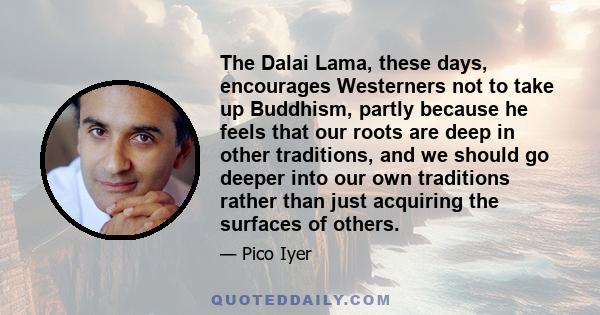 The Dalai Lama, these days, encourages Westerners not to take up Buddhism, partly because he feels that our roots are deep in other traditions, and we should go deeper into our own traditions rather than just acquiring