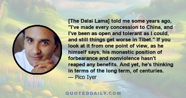 [The Dalai Lama] told me some years ago, I've made every concession to China, and I've been as open and tolerant as I could, and still things get worse in Tibet. If you look at it from one point of view, as he himself