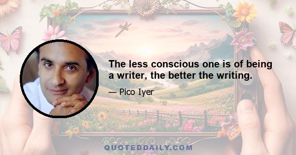 The less conscious one is of being a writer, the better the writing.