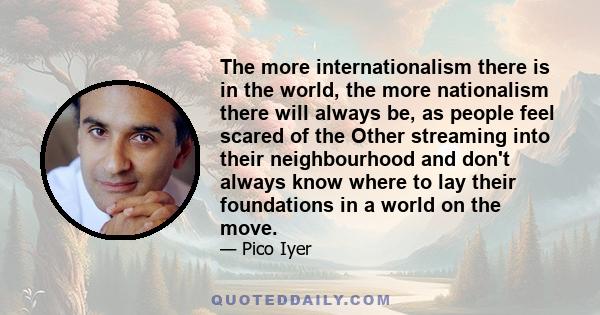 The more internationalism there is in the world, the more nationalism there will always be, as people feel scared of the Other streaming into their neighbourhood and don't always know where to lay their foundations in a 