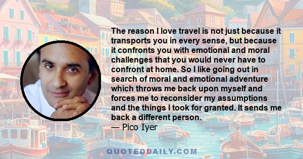 The reason I love travel is not just because it transports you in every sense, but because it confronts you with emotional and moral challenges that you would never have to confront at home. So I like going out in