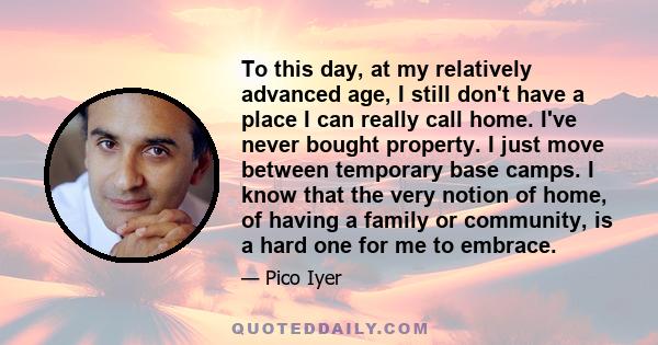 To this day, at my relatively advanced age, I still don't have a place I can really call home. I've never bought property. I just move between temporary base camps. I know that the very notion of home, of having a