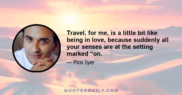 Travel, for me, is a little bit like being in love, because suddenly all your senses are at the setting marked “on.