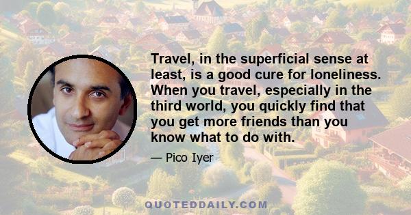 Travel, in the superficial sense at least, is a good cure for loneliness. When you travel, especially in the third world, you quickly find that you get more friends than you know what to do with.