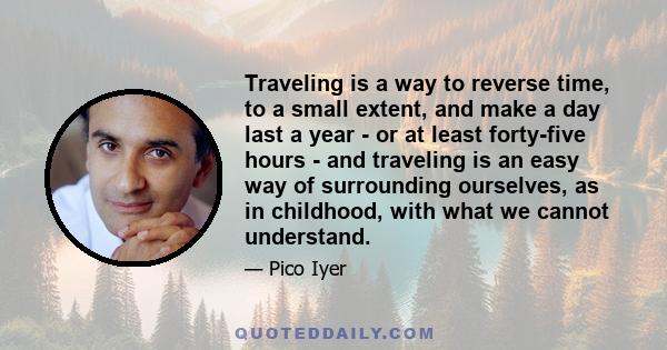 Traveling is a way to reverse time, to a small extent, and make a day last a year - or at least forty-five hours - and traveling is an easy way of surrounding ourselves, as in childhood, with what we cannot understand.