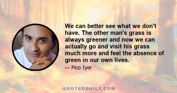 We can better see what we don't have. The other man's grass is always greener and now we can actually go and visit his grass much more and feel the absence of green in our own lives.