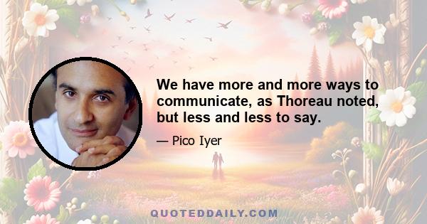 We have more and more ways to communicate, as Thoreau noted, but less and less to say.