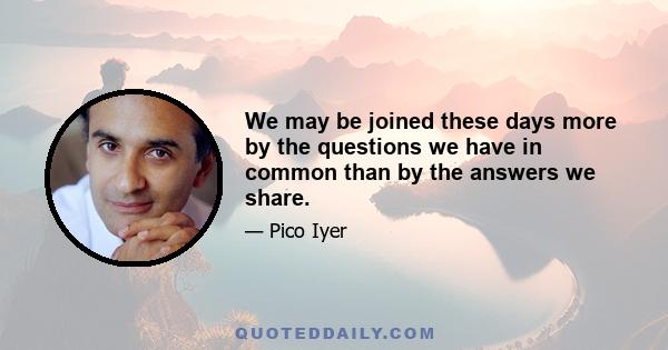 We may be joined these days more by the questions we have in common than by the answers we share.