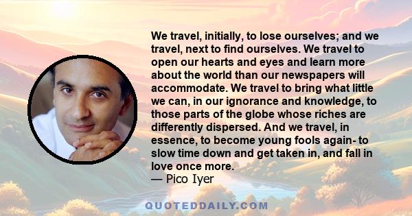 We travel, initially, to lose ourselves; and we travel, next to find ourselves. We travel to open our hearts and eyes and learn more about the world than our newspapers will accommodate. We travel to bring what little