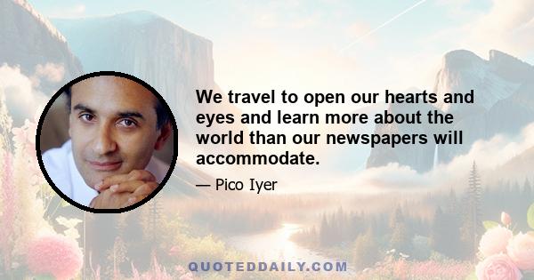 We travel to open our hearts and eyes and learn more about the world than our newspapers will accommodate.